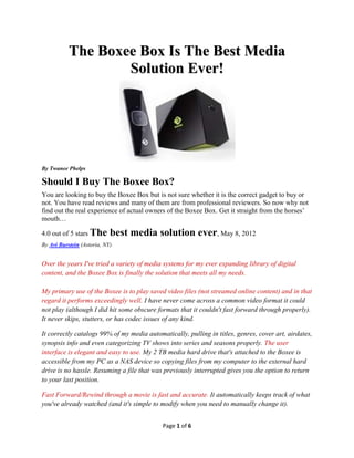 The Boxee Box Is The Best Media
                   Solution Ever!




By Twanee Phelps

Should I Buy The Boxee Box?
You are looking to buy the Boxee Box but is not sure whether it is the correct gadget to buy or
not. You have read reviews and many of them are from professional reviewers. So now why not
find out the real experience of actual owners of the Boxee Box. Get it straight from the horses’
mouth…

4.0 out of 5 stars The      best media solution ever, May 8, 2012
By Avi Burstein (Astoria, NY)


Over the years I've tried a variety of media systems for my ever expanding library of digital
content, and the Boxee Box is finally the solution that meets all my needs.

My primary use of the Boxee is to play saved video files (not streamed online content) and in that
regard it performs exceedingly well. I have never come across a common video format it could
not play (although I did hit some obscure formats that it couldn't fast forward through properly).
It never skips, stutters, or has codec issues of any kind.

It correctly catalogs 99% of my media automatically, pulling in titles, genres, cover art, airdates,
synopsis info and even categorizing TV shows into series and seasons properly. The user
interface is elegant and easy to use. My 2 TB media hard drive that's attached to the Boxee is
accessible from my PC as a NAS device so copying files from my computer to the external hard
drive is no hassle. Resuming a file that was previously interrupted gives you the option to return
to your last position.

Fast Forward/Rewind through a movie is fast and accurate. It automatically keeps track of what
you've already watched (and it's simple to modify when you need to manually change it).


                                            Page 1 of 6
 