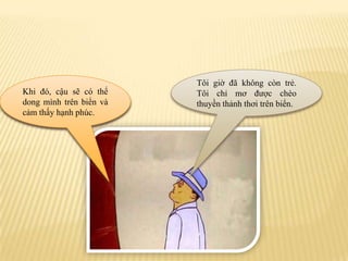 Tôigiờđãkhôngcòntrẻ. Tôichỉmơđượcchèothuyềnthảnhthơitrênbiển.Vậycậuhãyđốnthântamàlàmthuyền.Khiđó, cậusẽcóthể dong mìnhtrênbiểnvàcảmthấyhạnhphúc.