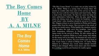 The Boy Comes
Home
BY
A. A. MILNE
“The Boy Comes Home” is a comic one act play written by
A. A. Milne. Philip is a young man of twenty three. He
returns to London after four years of his service in the war
front. He lives with his Uncle James and Aunt Emily. Philip
is fond of his Aunt Emily. He likes his uncle but hates his
strict authoritative behaviour. When the play opens Philip
enters the dining room at 10 o’clock for breakfast. As per
Uncle James’ rules, breakfast should be served at 8 o’clock.
Mrs. Higgins refuses to serve breakfast to Philip until he gets
proper order from her master. She even goes to the extent of
giving one month notice. Philip handles the situation smartly
that he makes the cook serve him breakfast. Aunt Emily
feels tremendous difference in Philips character. Uncle
James waits for the arrival of Philip. He falls asleep and in
his dream he visualizes Philip as a rude young man asking
for the money left by his father. He threatens his uncle with a
revolver to do as he desires. He even smokes pipe in front of
him. Uncle James is afraid of Philip now. In reality Philip
behaves in a different way. Uncle James attitude towards
Philip is also changed. When Uncle James asks him whether
he is willing to join his jam business he readily agrees.
 