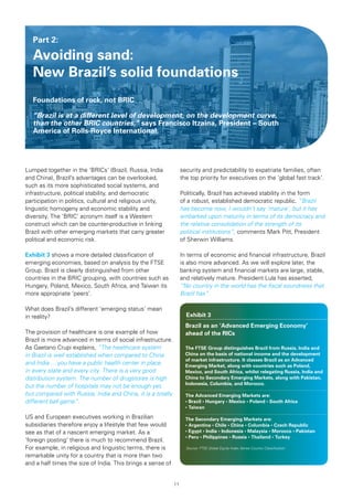 Part 2:

   Avoiding sand:
   New Brazil’s solid foundations
   Foundations	of	rock,	not	BRIC

   “Brazil is at a different level of development, on the development curve,
   than the other BRIC countries,” says	Francisco	Itzaina,	President	–	South	
   America	of	Rolls-Royce	International.




Lumped together in the ‘BRICs’ (Brazil, Russia, India             security and predictability to expatriate families, often
and China), Brazil’s advantages can be overlooked,                the top priority for executives on the ‘global fast track’.
such as its more sophisticated social systems, and
infrastructure, political stability, and democratic               Politically, Brazil has achieved stability in the form
participation in politics, cultural and religious unity,          of a robust, established democratic republic. “Brazil
linguistic homogeny and economic stability and                    has become now, I wouldn’t say ‘mature’, but it has
diversity. The ‘BRIC’ acronym itself is a Western                 embarked upon maturity in terms of its democracy and
construct which can be counter-productive in linking              the relative consolidation of the strength of its
Brazil with other emerging markets that carry greater             political institutions”, comments Mark Pitt, President
political and economic risk.                                      of Sherwin Williams.

Exhibit 3 shows a more detailed classification of                 In terms of economic and financial infrastructure, Brazil
emerging economies, based on analysis by the FTSE                 is also more advanced. As we will explore later, the
Group. Brazil is clearly distinguished from other                 banking system and financial markets are large, stable,
countries in the BRIC grouping, with countries such as            and relatively mature. President Lula has asserted,
Hungary, Poland, Mexico, South Africa, and Taiwan its             “No country in the world has the fiscal soundness that
more appropriate ‘peers’.                                         Brazil has”.

What does Brazil’s different ‘emerging status’ mean
in reality?                                                         Exhibit 3
                                                                    Brazil as an ‘Advanced Emerging Economy’
The provision of healthcare is one example of how                   ahead	of	the	RICs
Brazil is more advanced in terms of social infrastructure.
As Gaetano Crupi explains, “The healthcare system                   The	FTSE	Group	distinguishes	Brazil	from	Russia,	India	and	
in Brazil is well established when compared to China                China on the basis of national income and the development
                                                                    of	market	infrastructure.	It	classes	Brazil	as	an	Advanced	
and India ... you have a public health center in place              Emerging	Market,	along	with	countries	such	as	Poland,	
in every state and every city. There is a very good                 Mexico,	and	South	Africa,	whilst	relegating	Russia,	India	and	
distribution system. The number of drugstores is high               China	to	Secondary	Emerging	Markets,	along	with	Pakistan,	
                                                                    Indonesia,	Columbia,	and	Morocco.
but the number of hospitals may not be enough yet,
but compared with Russia, India and China, it is a totally          The	Advanced	Emerging	Markets	are:
different ball game”.                                               •	Brazil	•	Hungary	•	Mexico	•	Poland	•	South	Africa	
                                                                    •	Taiwan

US and European executives working in Brazilian                     The	Secondary	Emerging	Markets	are:
subsidiaries therefore enjoy a lifestyle that few would             •	Argentina	•	Chile	•	China	•	Columbia	•	Czech	Republic	
see as that of a nascent emerging market. As a                      •	Egypt	•	India	•	Indonesia	•	Malaysia	•	Morocco	•	Pakistan	
                                                                    •	Peru	•	Philippines	•	Russia	•	Thailand	•	Turkey
‘foreign posting’ there is much to recommend Brazil.
For example, in religious and linguistic terms, there is            Source: FTSE Global Equity Index Series Country Classification

remarkable unity for a country that is more than two
and a half times the size of India. This brings a sense of


                                                             11
 