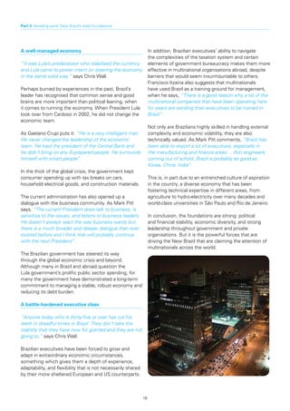 Part 3: Avoiding sand: New Brazil’s solid foundations




A well-managed economy                                              In addition, Brazilian executives’ ability to navigate
                                                                    the complexities of the taxation system and certain
“It was Lula’s predecessor who stabilised the currency              elements of government bureaucracy makes them more
and Lula came to power intent on steering the economy               effective in multinational organisations abroad, despite
in the same solid way,” says Chris Wall.                            barriers that would seem insurmountable to others.
                                                                    Francisco Itzaina also suggests that multinationals
Perhaps burned by experiences in the past, Brazil’s                 have used Brazil as a training ground for management,
leader has recognised that common sense and good                    when he says, “There is a good reason why a lot of the
brains are more important than political leaning, when              multinational companies that have been operating here
it comes to running the economy. When President Lula                for years are sending their executives to be trained in
took over from Cardoso in 2002, he did not change the               Brazil”.
economic team.
                                                                    Not only are Brazilians highly skilled in handling external
As Gaetano Crupi puts it: “He is a very intelligent man.            complexity and economic volatility, they are also
He never changed the leadership of the economic                     technically valued. As Mark Pitt comments, “Brazil has
team. He kept the president of the Central Bank and                 been able to export a lot of executives, especially in
he didn’t bring on any ill-prepared people. He surrounds            the manufacturing and finance areas ... (for) engineers
himself with smart people”.                                         coming out of school, Brazil is probably as good as
                                                                    Korea, China, India”.
In the thick of the global crisis, the government kept
consumer spending up with tax breaks on cars,                       This is, in part due to an entrenched culture of aspiration
household electrical goods, and construction materials.             in the country, a diverse economy that has been
                                                                    fostering technical expertise in different areas, from
The current administration has also opened up a                     agriculture to hydro-electricity over many decades and
dialogue with the business community. As Mark Pitt                  world-class universities in São Paulo and Rio de Janeiro.
says, “The current President does talk to business, is
sensitive to the issues, and listens to business leaders.           In conclusion, the foundations are strong: political
He doesn’t always react the way business wants but,                 and financial stability, economic diversity, and strong
there is a much broader and deeper dialogue than ever               leadership throughout government and private
existed before and I think that will probably continue              organisations. But it is the powerful forces that are
with the next President”.                                           driving the New Brazil that are claiming the attention of
                                                                    multinationals across the world.
The Brazilian government has steered its way
through the global economic crisis and beyond.
Although many in Brazil and abroad question the
Lula government’s prolific public sector spending, for
many the government have demonstrated a long-term
commitment to managing a stable, robust economy and
reducing its debt burden.

A battle-hardened executive class

“Anyone today who is thirty-five or over has cut his
teeth in dreadful times in Brazil. They don’t take the
stability that they have now for granted and they are not
going to,” says Chris Wall.

Brazilian executives have been forced to grow and
adapt in extraordinary economic circumstances,
something which gives them a depth of experience,
adaptability, and flexibility that is not necessarily shared
by their more sheltered European and US counterparts.



                                                               16
 