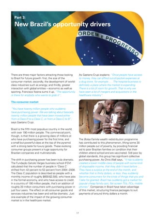 Part 3:

  New Brazil’s opportunity drivers




There are three major factors attracting those looking           As Gaetano Crupi explains: “Once people have access
to Brazil for future growth: first, the size of the              to money, they can afford out-of-pocket expenses at
consumer market; secondly, the development of world-             a drug store, for example ... . The hospital business is
class industries such as energy; and thirdly, greater            definitely a place where the market is expanding.
interaction with global entities – economic as well as           There is a lot of room for growth. That is why we
sporting. Francisco Itzaina sums it up, “The opportunity         have seen a lot of mergers and acquisitions in the
is there for anybody who wants to grab it”.                      healthcare industry”.

The	consumer	market

“You have twenty million people who suddenly
have purchasing power. We are talking about basically
twenty million people that have been moved either
from a Class D to a Class C, or from a Class C to B”,
says Gaetano Crupi.

Brazil is the fifth most populous country in the world,
with over 190 million people. The commercial point,
though, is that there is a growing class of millions at
who have purchasing power for the first time, and                The Bolsa Familia wealth redistribution programme
a small but powerful class at the top of the pyramid             has contributed to this phenomenon, lifting some 30
with a strong taste for luxury goods. These evolving             million people out of poverty, by providing financial
consumer groups present a huge opportunity for                   aid to poor Brazilian families on condition that their
Brazilian companies and multinationals.                          children attend school and are vaccinated. Still poor by
                                                                 global standards, this group has significant collective
The shift in purchasing power has been truly dramatic.           purchasing power. As Chris Wall says, “It has suddenly
The Fundação Getulio Vargas business school (FGV)                created a lower middle class of people with some kind
calculated that the number of people in ‘Class C’                of disposable income, that they didn’t have before ... .
shifted from 42 percent to 52 percent from 2004 -2008.           They have a surplus at the end of the month, and
The Class C population is described as people with a             whether that is thirty dollars, or less, they suddenly
monthly income of roughly $600-$2,500, who have jobs             become consumers for the kinds of things that you and
in the formal economy, and who have access to credit.            I take for granted. Brazil has suddenly got a market for
In a country of 190 million people, that’s an addition of        popular cheap family cars, flat screen TVs, PCs, mobile
roughly 20 million consumers with purchasing power in            phones”. Companies in Brazil have taken advantage
just four years. The effect on all consumer goods and            of this market, structuring finance packages to suit
services industries has been and will be dramatic. Just          payments of around thirty dollars a month.
one example of the impact of the growing consumer
market is in the healthcare market.



                                                            17
 