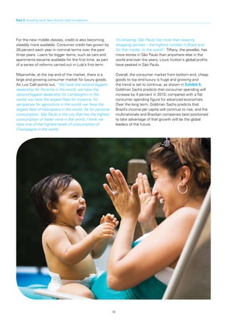 Part 3: Avoiding sand: New Brazil’s solid foundations




For the new middle classes, credit is also becoming               It’s amazing; São Paulo has more than seventy
steadily more available. Consumer credit has grown by             shopping centres – the highest number in Brazil and,
28 percent each year in nominal terms over the past               for that matter, in the world”. Tiffany, the jeweller, has
three years. Loans for bigger items, such as cars and             more stores in São Paulo than anywhere else in the
apartments became available for the first time, as part           world and over the years, Louis Vuitton’s global profits
of a series of reforms carried out in Lula’s first term.          have peaked in São Paulo.

Meanwhile, at the top end of the market, there is a               Overall, the consumer market from bottom end, cheap
large and growing consumer market for luxury goods.               goods to top end luxury is huge and growing and
As Luiz Calil points out, “We have the second biggest             the trend is set to continue, as shown in Exhibit 5.
dealership for Porsche in the world; we have the                  Goldman Sachs predicts that consumer spending will
second biggest dealership for Lamborghini in the                  increase by 4 percent in 2010, compared with a flat
world; we have the largest fleet for instance, for                consumer spending figure for advanced economies.
aeroplanes for agriculture in the world; we have the              Over the long term, Goldman Sachs predicts that
largest fleet of helicopters in the world. As for personal        Brazil’s income per capita will continue to rise, and the
consumption, São Paulo is the city that has the highest           multinationals and Brazilian companies best positioned
consumption of Italian wine in the world; I think we              to take advantage of that growth will be the global
have one of the highest levels of consumption of                  leaders of the future.
Champagne in the world.




                                                             18
 