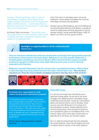 Part 3: Avoiding sand: New Brazil’s solid foundations




five years. They are spending on ships, on rigs, on               A lot of the salt is in ultra-deep water, and as the
submersibles, on pipelines, all the things you can                exploration moves deeper and deeper the more the
imagine, education and training in the oil and gas sector,        technology will need to be developed.
safety and all the rest of it ... in some cases there is a
60 percent requirement for local content. In other cases          Brazilian start-up OSX Estaleiros, part of the EBX group
there is a zero requirement”.                                     owned by Brazilian billionaire Eike Batista, is already on
                                                                  course to supply ships and other equipment to the oil
As Richard Taylor summarizes, “There will be many,                and gas industry, having raised R$2.5 billion (US$1.37
many opportunities for small companies, medium-sized              billion) in an IPO in the first quarter of 2010.
companies, and large multinational companies to be
suppliers to the operated fields”.



                       Spotlight on opportunities in oil for multinationals:
                       Wellstream


   There	are	mid-sized	multinationals	which	have	already	taken	advantage	of	the	opportunities	presented	
   by	Petrobras’s	oil	discoveries	in	the	Santos	Basin.	Wellstream	is	one	such	example.	Wellstream	is	
   a	flexible	pipeline	manufacturer	that	came	to	Brazil	in	2003.	It	became	the	first	company	to	qualify	
   products	for	operation	in	2,000	metres	water	depth	following	many	years	of	work	in	technical	
   cooperation with Petrobras.

   Wellstream	is	based	in	Newcastle	in	the	UK,	and	now	have	a	manufacturing	facility	in	Niteroi,	Brazil	
   to	take	advantage	of	growing	market	demand	in	the	region.	Richard	Taylor	says,	“Now the Brazil
   operations are I think the most profitable and biggest operations that they have in their portfolio”.




                                                                  Renewable energy
   The	Boyden	View:	opportunities	for	small,	
   medium and large sized multinational companies                 It is not only oil and gas that make Brazil such a
                                                                  significant energy player. As the rest of the world
                                                                  struggles with rebalancing their renewable energy
   “The Brazilian economy ‘emerged’ some time
                                                                  credentials, Brazil has been investing in hydro-electric
   ago for large global companies. They are all here,
                                                                  plants and ethanol fuels for cars for 30 years. Brazil
   and generally well-structured. Now it’s more
                                                                  sources more than 80 percent of its energy from
   interesting to see the way small and medium
                                                                  big hydroelectric projects. Despite objections from
   firms are flocking in. They often start with a sales
                                                                  environmental groups, there are plans to build two
   or technical assistance activity and expand from
                                                                  new hydroelectric plants on the Madeira River in the
   there. At Boyden we have a substantial activity
                                                                  Amazon region and a further plan to build a dam at
   in helping such smaller firms find their very first
                                                                  Belo Monte on the Xingu river (Amazon region).
   people here”.

   William Penney, Managing Director, Boyden,                     But it is really the ethanol-fuels that have attracted
   São Paolo                                                      the world’s attention. Brazil has the largest and most
                                                                  successful ethanol industry in the world, based on




                                                             20
 