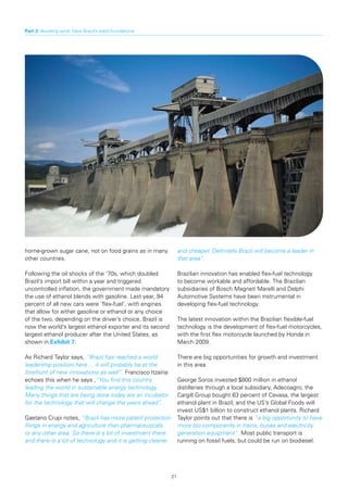 Part 3: Avoiding sand: New Brazil’s solid foundations




home-grown sugar cane, not on food grains as in many              and cheaper. Definitely Brazil will become a leader in
other countries.                                                  that area”.

Following the oil shocks of the ‘70s, which doubled               Brazilian innovation has enabled flex-fuel technology
Brazil’s import bill within a year and triggered                  to become workable and affordable. The Brazilian
uncontrolled inflation, the government made mandatory             subsidiaries of Bosch Magneti Marelli and Delphi
the use of ethanol blends with gasoline. Last year, 94            Automotive Systems have been instrumental in
percent of all new cars were ‘flex-fuel’, with engines            developing flex-fuel technology.
that allow for either gasoline or ethanol or any choice
of the two, depending on the driver’s choice. Brazil is           The latest innovation within the Brazilian flexible-fuel
now the world’s largest ethanol exporter and its second           technology is the development of flex-fuel motorcycles,
largest ethanol producer after the United States, as              with the first flex motorcycle launched by Honda in
shown in Exhibit	7.                                               March 2009.

As Richard Taylor says, “Brazil has reached a world               There are big opportunities for growth and investment
leadership position here ... it will probably be at the           in this area.
forefront of new innovations as well”. Francisco Itzaina
echoes this when he says ,“You find this country                  George Soros invested $800 million in ethanol
leading the world in sustainable energy technology.               distilleries through a local subsidiary, Adecoagro; the
Many things that are being done today are an incubator            Cargill Group bought 63 percent of Cevasa, the largest
for the technology that will change the years ahead”.             ethanol plant in Brazil; and the US’s Global Foods will
                                                                  invest US$1 billion to construct ethanol plants. Richard
Gaetano Crupi notes, “Brazil has more patent protection           Taylor points out that there is “a big opportunity to have
filings in energy and agriculture than pharmaceuticals            more bio components in trains, buses and electricity
or any other area. So there is a lot of investment there          generation equipment”. Most public transport is
and there is a lot of technology and it is getting cleaner        running on fossil fuels, but could be run on biodiesel.




                                                             21
 