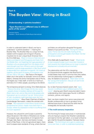 Part 4:

   The Boyden View: Hiring in Brazil
   Understanding ‘o jeitinho brasileiro’

   “Egos flourish in a different way in different
   parts of the world”.
   Francisco Itzaina
   President – South America of Rolls-Royce International




In order to understand talent in Brazil, one has to               and Italian are still spoken alongside Portuguese.
understand “o jeitinho brasileiro” – meaning the                  Gaetano Crupi points out that, “During the military
Brazilian Way. The Brazilian Way is a unique formula,             years, France was the one really hosting all the
redolent with European and immigrant influence,                   philosophers and thought leaders from Brazil. So that
morphed into its own unique South American form.                  link always existed”.
As Chris Wall says, “Brazil is mixture of Germans and
Italians and Spanish and Portuguese and Arabs from                Chris Wall calls Europe Brazil’s ‘muse’: “Brazil tends
the Middle East, not forgetting the huge population of            to look towards Europe much more than it tends to
Brazilians who are descended from the slaves which                look towards the United States as its muse in industrial
were brought over from Africa to work on the sugar                development culturally and commercially”.
plantations, and the large population in São Paulo which
is descended from Japanese immigrants. All mixed up               The relationship with the US is interesting.
together, all the result of waves of immigration over             An Economist article suggests that Brazil and the
the last 100 to 130 years”. São Paulo is the largest              United States have more in common than they realise,
Italian city in the world, for example: home to 6 million         with the relationship involving egos in a different
Italians, whereas the entire metropolitan area of Rome,           way. As Gaetano Crupi puts it, “Brazil does not like
the largest city in Italy itself, is home to a maximum            the ‘young child syndrome’, they do not want to be
estimate of 3.7 million people, according to the OECD.            dependent on the US”.

The entrepreneurial spirit is strong. Chris Wall observes         So, to take Francisco Itzaina’s axiom, that “egos
“There is this drive. Don’t forget it’s the new world             flourish in a different way in different parts of the
– people whose immediate relatives left Europe for                world”, drawing upon Brazil’s executive talent means
Brazil, took a risk, and so they tend to be people who            understanding what makes egos flourish in different
have grown up in a culture of ‘can do’. And a culture             contexts, cultures, and regions.
of ‘yes, my parents might have been poor, but I am
going to be better’”. Klaus Pavel, Chairman of Aachen-            Next, we share insights from senior executives and
Laurensberger Rennverein, makes the contrast with                 Boyden professionals on how to go about hiring
Europe: “My impression is that there is quite a strong            talented executives in Brazil and the skills that are
entrepreneurial culture, maybe more there than in                 strategically and tactically important.
Europe, where my impression is that it is suffering from
so much regulation”.                                              1 The multi-sensory imperative

However, the cultural link with Europe is powerful.               The first thing for foreign executives in multinationals
About 54 percent (103 million) of Brazilians are mainly           who are hoping to expand their Brazilian subsidiaries
of European origin, descendants of immigrants from                and need to find the right talent, is to travel to Brazil to
Portugal, Italy, Spain, Germany and Eastern Europe.               get a feel for the jeitinho brasileiro. Francisco Itzaina
South of São Paulo, in the rich agricultural region, there        advises: “The first thing to do is get on a plane and
exist European-style standards of living, where German            come over here, in order to understand everything.


                                                             24
 