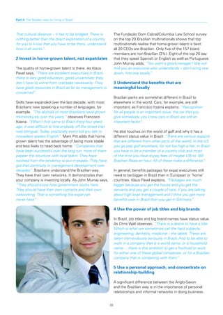 Part 4: The Boyden view on hiring in Brazil



That cultural distance – it has to be bridged. There is          The Fundação Dom Cabral/Columbia Law School survey
nothing better than the direct exploration of a country          on the top 20 Brazilian multinationals shows that top
for you to know that you have to be there, understand            multinationals realise that home-grown talent is best:
how it all works”.                                               all 20 CEOs are Brazilian. Only five of the 157 board
                                                                 members are non-Brazilian (3%). Eight of the top 20 say
2	Invest	in	home-grown	talent,	not	expatriates                   that they speak Spanish or English as well as Portuguese.
                                                                 John Murray adds, “You want a good manager? We will
The quality of home-grown talent is there. As Klaus              find you an executive who understands – don’t bring one
Pavel says, “There are excellent executives in Brazil,           down, hire one locally”.
there is very good education, good universities: they
don’t have to come from overseas necessarily. They               3 Understand the benefits that are
have good resources in Brazil as far as management is            meaningful locally
concerned”.
                                                                 Brazilian perks are somewhat different in Brazil to
Skills have expanded over the last decade, with most             elsewhere in the world. Cars, for example, are still
Brazilians now speaking a number of languages, for               important, as Francisco Itzaina explains: “Recognition
example. “The abilities of most Brazilians have grown            for all people is an important issue, the car that you
tremendously over the years,” observes Francisco                 give somebody, you know cars in Brazil are still an
Itzaina. “When I first came to Brazil thirty-four years          important factor”.
ago, it was difficult to hire anybody off the street that
was bilingual. Today, practically every kid you talk to          He also touches on the world of golf and why it has a
nowadays speaks English”. Mark Pitt adds that home               different status value in Brazil: “There are various aspects
grown talent has the advantage of being more stable              that are different from other parts of the world. In the US
and less likely to head back home: “Companies that               you go play golf anywhere, for not too high a fee. In Brazil
have been successful over the long run, most of them             you have to be a member of a country club and most
pepper the structure with local talent. They have                of the time you have to pay fees of maybe 135 to 160
evolved from the tendency to put in expats. They have            Brazilian Reais an hour. All of these make a difference”.
got that continuity in management development over
decades”. Brazilians understand the Brazilian way.               In general, benefits packages for expat executives still
They have their own networks. It demonstrates that               need to be bigger in Brazil than in European or ‘home’
your company is investing locally. As John Murray says,          countries. Klaus Pavel explains, “Packages are much
“They should know how government works here.                     bigger because you get the house and you get the
They should have their own contacts and their own                servants and you get a couple of cars, if you are talking
networking. That is something the expat can                      about high level management and I think you get more
never have”.                                                     benefits over in Brazil than you get in Germany”.

                                                                 4 Use the power of job titles and big brands

                                                                 In Brazil, job titles and big brand names have status value.
                                                                 As Chris Wall observes, “There is a desire to have a title.
                                                                 Which is what we sometimes call the hard subjects,
                                                                 engineering, dentistry, medicine – the labels. These are
                                                                 taken tremendously seriously in Brazil. And to be able to
                                                                 work in a company that is a world name, or a household
                                                                 name ... there is this ambition to get a foothold to work
                                                                 for either one of these global companies, or for a Brazilian
                                                                 company that is competing with them”.

                                                                 5	Use	a	personal	approach,	and	concentrate	on	
                                                                 relationship-building

                                                                 A significant difference between the Anglo-Saxon
                                                                 and the Brazilian way is in the importance of personal
                                                                 relationships and informal networks in doing business.


                                                            25
 