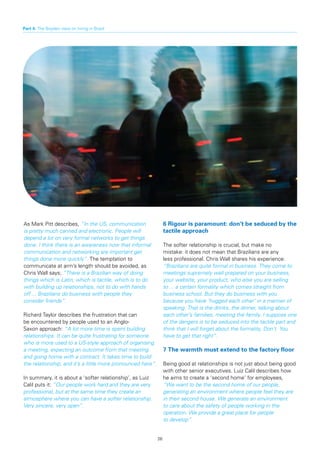 Part 4: The Boyden view on hiring in Brazil




As Mark Pitt describes, “In the US, communication                 6	Rigour	is	paramount:	don’t	be	seduced	by	the	
is pretty much canned and electronic. People will                 tactile approach
depend a lot on very formal networks to get things
done. I think there is an awareness now that informal             The softer relationship is crucial, but make no
communication and networking are important get                    mistake: it does not mean that Brazilians are any
things done more quickly”. The temptation to                      less professional. Chris Wall shares his experience:
communicate at arm’s length should be avoided, as                 “Brazilians are quite formal in business. They come to
Chris Wall says; “There is a Brazilian way of doing               meetings supremely well prepared on your business,
things which is Latin, which is tactile, which is to do           your website, your product, who else you are selling
with building up relationships, not to do with hands              to ... a certain formality which comes straight from
off ... Brazilians do business with people they                   business school. But they do business with you
consider friends”.                                                because you have ‘hugged each other’ in a manner of
                                                                  speaking. That is the drinks, the dinner, talking about
Richard Taylor describes the frustration that can                 each other’s families, meeting the family. I suppose one
be encountered by people used to an Anglo-                        of the dangers is to be seduced into the tactile part and
Saxon approach: “A lot more time is spent building                think that I will forget about the formality. Don’t. You
relationships. It can be quite frustrating for someone            have to get that right”.
who is more used to a US-style approach of organising
a meeting, expecting an outcome from that meeting                 7	The	warmth	must	extend	to	the	factory	floor
and going home with a contract. It takes time to build
the relationship, and it’s a little more pronounced here”.        Being good at relationships is not just about being good
                                                                  with other senior executives. Luiz Calil describes how
In summary, it is about a ‘softer relationship’, as Luiz          he aims to create a ‘second home’ for employees,
Calil puts it: “Our people work hard and they are very            “We want to be the second home of our people,
professional, but at the same time they create an                 generating an environment where people feel they are
atmosphere where you can have a softer relationship.              in their second house. We generate an environment
Very sincere, very open”.                                         to care about the safety of people working in the
                                                                  operation. We provide a great place for people
                                                                  to develop”.


                                                             26
 