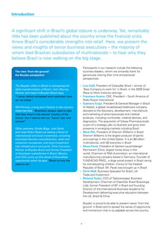 Introduction



A significant shift in Brazil’s global stature is underway. Yet, remarkably
little has been published about the country since the financial crisis
threw Brazil’s considerable strengths into relief. Here, we present the
views and insights of senior business executives – the majority of
whom lead Brazilian subsidiaries of multinationals – to hear why they
believe Brazil is now walking on the big stage.

                                                       Participants in our research include the following
 The view ‘from the ground’:                           business leaders, whom we sincerely thank for
 the Boyden perspective                                generously sharing their time and personal
                                                       perspectives:

 The Boyden office in Brazil is witnessing the     •	 Luiz	Calil,	President of Caterpillar Brazil – winner of
 daily transformation of Brazil. John Murray,         ‘Best Company to work for’ in Brazil, in the 2009 Great
 Partner and head of Boyden Brazil says,              Place to Work Institute rankings
 “I never before witnessed such optimism here      •	 Francisco	Itzaina, CBE, President – South America of
 as I do today”.                                      Rolls–Royce International
                                                   •	 Gaetano	Crupi, President & General Manager in Brazil
 Will Penney, a long-term Partner in the country      of Abbott, a global, broad-based healthcare company,
 observes that, “Brazilians always used to joke       devoted to the discovery, development, manufacture,
 that they lived in the eternal ‘country of the       and marketing of pharmaceuticals and medical
 future,’ but it seems that our ‘future’ has now      products, including nutritionals, medical devices, and
 arrived”.                                            diagnostics. The acquisition of Solvay Pharmaceuticals
                                                      is part of a strategic plan to diversify and grow their
 Other partners, Sönke Böge, Joel Garbi,              presence in emerging markets including Brazil
 and José Pedro Rossi are seeing a flood of        •	 Mark	Pitt, President of Sherwin Williams in Brazil.
 international and local investment, including        Sherwin Williams is the largest producer of paints
 mid-sized German manufacturers, retail and           and coatings in the United States. It is an $8 billion
 consumer companies, and local investment             multinational, with 80 branches in Brazil
 into infrastructure and ports. Chris Corcoran,    •	 Klaus	Pavel, President of Aachen-Laurensberger
 Partner at Boyden Brazil and former President        Rennverein (Chio), largest horse show in the
 of Goodyear subsidiaries in Brazil, Mexico,          world; Chairman of RNA Automation, an international
 and Chile sums up this sense of boundless            manufacturing company based in Germany; Founder of
 opportunity when he says “Brazil is truly the        FUNDACAO PAVEL, a large social project in Brazil caring
 place to be”.                                        for and educating children; Consul of the Federal
                                                      Republic of Brazil. Mr. Pavel was brought up in Brazil
                                                   •	 Chris	Wall, Business Specialist for Brazil, UK
                                                      Trade and Investment
                                                   •	 Richard	Taylor, CEO of Taylorenergies Business
                                                      Development; Chairman of CleanStar Brasil Bioenergia
                                                      Ltda; former President of BP in Brazil and founding
                                                      Director of the International Business Academy for
                                                      Development delivering executive education between
                                                      the UK, Brazil & China

                                                       Boyden is proud to be able to present views ‘from the
                                                       ground’ in Brazil and to spread the sense of opportunity
                                                       and momentum that is so palpable across the country.



                                                   4
 
