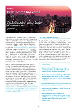 Part 1:

   Brazil’s time has come

   “I see Brazil as a fantastic country in the future.
   I wish I was thirty again. I think it’s a place to
   be. It has come of age”.
   Francisco Itzaina
   President – South America of Rolls-Royce International




The ‘sleeping giant’ is awake at last. For many years             “Brazil is a ‘serious country’”
business commentators have seen enormous potential
in Brazil, but there has been a sense of disappointment           President Lula’s words, spoken when travelling in
that realising this has been hampered by economic                 Europe in late 2009, were not just the words of a proud
and political instability. In 2006, Goldman Sachs, the            President campaigning for greater global recognition.
creator of the ‘BRIC’ moniker went so far as to raise             Brazil has fundamental economic strengths. It has a
the question, “Should Brazil still be part of the BRICs?”         vast and growing consumer market, it is rich in valuable
The answer today is a resounding “Yes”. The World                 commodities such as soya, iron and oil, and it has the
Economic Forum’s Competitiveness Report 2009–2010                 world’s largest freshwater resources. Furthermore,
shows that Brazil has advanced eight positions in the             Brazil is a world leader in clean fuel technologies such
WEF’s ranking since the previous year, overcoming                 as ethanol and biofuel. Its land could support three
Russia for the first time and partially closing the gap           times more agricultural activity than it does today. With
with India and China. The extent to which Brazil has, in          the world’s fuel and food resources increasingly under
fact, broken away from other BRIC countries is explored           threat, Brazil is in a strong long-term position.
more fully in Part 2 of this report.

From an international perspective, events over the                  	 Did	you	know?
last two to three years have reset the conventional
view of ‘success’, exposing cracks in the Western                   1. Brazil had the world’s best-performing major
world’s financial systems and leaving governments to                	 currency	against	the	US	dollar	in	2009,	with	a	36		
ponder vast debt levels. In retrospect, Brazil’s stability,         	 percent	advance,	according	to	Bloomberg
economic viability, and political solidity are viewed from
a different perspective. Not one bank has collapsed, nor            2.	 Brazil	was	home	to	the	world’s	largest	IPO	in	2009.		
has any major corporation been bankrupted. Not one                  	 Santander	Brasil’s	IPO	valued	the	bank’s	Brazilian		
centavo has gone into propping up the financial system,             	 subsidiary	at	more	than	the	whole	of	Deutsche	Bank		
and a rapidly executed tax-break package from the                       worldwide
government minimised the effect of global recession
on consumer spending. As Chris Wall, UK Trade                       3. São Paulo is among the world’s top five futures and
and Investment’s expert on Brazil says, “In previous                	 options	markets,	by	volume	traded
financial crises, it’s been the case that when the United
States caught a cold, Brazil caught the flu. For the first          4. Brazil was home to the world’s fastest-growing car
time ever, the United States has caught the flu and                 	 market	in	2007-2009
Brazil has had the sniffles”.
                                                                    5. Brazil was a major source of stability for
                                                                       multinationals in the global recession that started
                                                                    	 in	2007.	Revenues	generated	in	Brazil	were	used	by		
                                                                       a number of multinationals to ‘shore up the
                                                                       balance sheet‘




                                                              5
 