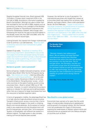 Part 1: Brazil’s time has come




Despite the global financial crisis, Brazil received US$            However, the real barrier is one of perception. For
12.6 billion in foreign direct investment (FDI) in the              international executives who forged their careers at
first half of 2009, according to information supplied by            a time when Brazil was reeling from oil shocks, debt
Brazil’s Central Bank. Although the value is lower than             defaults, and hyper-inflation, there is still a perception
that recorded for the first half of 2008, analysts such as          barrier. As Chris Wall says, “I speak to executives in
economist Luís Afonso Lima, president of the Brazilian              very large companies, household names on occasion,
Society of Studies on Transnational Corporations and                whose experience of the Brazilian market and
Economic Globalization (Sobeet), take a longer view,                therefore their approach to Brazil is based on the
forecasting the result for the year as the third highest in         chairman’s own experience in the 1980s when they had
the decade, lower only than 2007 and 2008, when the                 their fingers burnt ... There’s a belief that it’s still the
volume of funds hit record highs.                                   Brazil of the 1980s and 1990s ... It’s a failure to grasp
                                                                    the new Brazil”.
Looking forward, this interest from foreign multinationals
is set to continue. Luiz Calil observes, “Brazil by itself
is attracting more and more multinational or global                    The Boyden View:
companies”.                                                            The New Brazil

Gaetano Crupi adds, “Everybody is investing. GE is
announcing investments. General Motors was on the                      “German industry has rediscovered
front page of a business newspaper saying that every                   Brazil. We are seeing mid-sized German
single real of profit from Brazil will stay in Brazil because          manufacturers expand their Brazilian
of how the market is performing. It’s just a matter                    factories at the same time that new groups
of keeping up with these announcements in major                        are coming in for the first time. The oil
newspapers”.                                                           and gas boom, the Olympics, and the civil
                                                                       construction surge have all contributed to
Barriers	to	growth	–	real	or	perceived?                                the renewed interest as well as opportunities
                                                                       to offer new technology, but the overriding
Some companies, notably mid-sized companies, remain                    stimulant for new investment is a perceived
hesitant about Brazil. Why? As the Portuguese saying                   stability for growth and a strong internal
goes, “Não há bela sem senão”, meaning colloquially,                   market”.
“There’s no such thing as perfection”. As is the case
with every market, the picture in Brazil is not all rosy.              Sönke Böge, Partner, Boyden, São Paolo
In the World Bank’s ‘Doing Business’ survey – which
ranks countries on the ease of setting up and running
a business there – Brazil is ranked 129th out of 183
countries. However, it is worth noting that this survey is
used as an indicator for start-ups and small businesses,
rather than as a measure for larger businesses that have
the resources to facilitate expansion plans.

In terms of geographic mobility, the advantage Brazil has           New Brazil in a new global context
in its high volume of agricultural land comes at a price.
Transport infrastructure, across a country that in terms            Economists have warned us for years that the world
of size is ranked 5th largest in the world, is inhibiting           stage is fundamentally changing due to globalisation
Brazil’s commercial advances. As for access to finance,             and the growth of emerging markets. But the financial
credit is very expensive and only the government will               crisis has accelerated the impact of that process,
lend for long periods, and even then, not to everyone.              exposing the weaknesses of Western governments and
Taxation is complicated, with different tax systems in              and economies as compared with the relative strengths
different regions. The legal system is also complex,                of countries such as Brazil.
making commercial disputes best avoided.




                                                                9
 