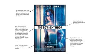 At the top of the poster, it has
the name of the main actress
at the top, so fans of hers can
see and would want to watch
the film
Title of the film in the
middle to make it clear for
the audience
Tagline, leaves the audience
in suspense as it’s short
sentences.
Main character image is
bigger, so she stands out.
Jennifer Lopez looking out of
a window looking lost and
also suspicious. Rain drops to
set the mood and reflects the
emotion of the character. The
character is peeking out
shows she is anxious, worried
and suspicious
Lighter shadow on her to
show she’s a good person,
him being darker shows he’s
a bad and evil person. It
looks like they’re looking at
each other by there body
language.
 