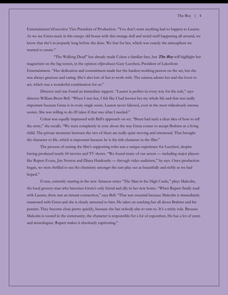 The Boy | 4
Entertainment‟sExecutive Vice President of Production. “You don‟t want anything bad to happen to Lauren.
As we see Greta stuck in this creepy old house with this strange doll and weird stuff happening all around, we
know that she‟s in jeopardy long before she does. We fear for her, which was exactly the atmosphere we
wanted to create.”
“The Walking Dead” has already made Cohan a familiar face, but The Boy will highlight her
magnetism on the big screen, in the opinion ofproducer Gary Lucchesi, President of Lakeshore
Entertainment. “Her dedication and commitment made her the hardest-working person on the set, but she
was always gracious and caring. She‟s also lots of fun to work with. The camera adores her and she loves to
act, which was a wonderful combination for us.”
Director and star found an immediate rapport. “Lauren is perfect in every way for the role,” says
director William Brent Bell. “When I met her, I felt like I had known her my whole life and that was really
important because Greta is in every single scene. Lauren never faltered, even in the most ridiculously intense
scenes. She was willing to do 20 takes if that was what I needed.”
Cohan was equally impressed with Bell‟s approach on set. “Brent had such a clear idea of how to tell
the story,” she recalls. “We were completely in sync about the way Greta comes to accept Brahms as a living
child. The private moments between the two of them are really quite moving and emotional. That brought
the character to life, which is important because he is the title character in the film.”
The process of casting the film‟s supporting roles was a unique experience for Lucchesi, despite
having produced nearly 60 movies and TV shows. “We found many of our actors — including major players
like Rupert Evans, Jim Norton and Diana Hardcastle — through video auditions,” he says. Once production
began, we were thrilled to see the chemistry amongst the cast play out as beautifully and richly as we had
hoped.”
Evans, currently starring in the new Amazon series “The Man in the High Castle,” plays Malcolm,
the local grocery man who becomes Greta‟s only friend and ally in her new home. “When Rupert finally read
with Lauren, there was an instant connection,” says Bell. “That was essential because Malcolm is immediately
enamored with Greta and she is clearly attracted to him. He takes on teaching her all about Brahms and his
parents. They become close pretty quickly, because she has nobody else to turn to. It‟s a tricky role. Because
Malcolm is rooted in the community, the character is responsible for a lot of exposition. He has a lot of yarns
and monologues. Rupert makes it absolutely captivating.”
 