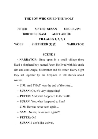 THE BOY WHO CRIED THE WOLF


  PETER          SISTER: SUSAN            UNCLE JIM
       BROTHER: SAM            AUNT ANGIE
                    VILLAGES 1, 2, 3, 4
WOLF          SHEPHERD (1) (2)              NARRATOR


                        SCENE 1
  - NARRATOR: Once upon in a small village there
lived a shepherd boy named Peter. He lived with his uncle
Jim and aunt Angie, his brother and his sister. Every night
they sat together by the fireplace to tell stories about
wolves.
  − JIM: And THAT was the end of the story...
  − SUSAN: Oh, it's very interesting!
  − PETER: And what happened to the wolf?
  − SUSAN: Yes, what happened to him?
  − JIM: He was never seen again...
  − SAM: Never, never seen again?!
  − PETER: Oh!
  − SUSAN: I don't like wolves.
 