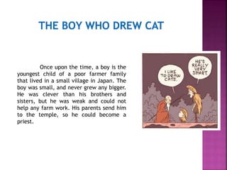 Once upon the time, a boy is the
youngest child of a poor farmer family
that lived in a small village in Japan. The
boy was small, and never grew any bigger.
He was clever than his brothers and
sisters, but he was weak and could not
help any farm work. His parents send him
to the temple, so he could become a
priest.
 