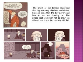 The priest of the temple impressed
that boy was very obedient and clever,
but one thing that the boy never paid
heat to him was drawing cat. The
priest kept warn him not to draw cat
all over the place, but the boy still did.
 