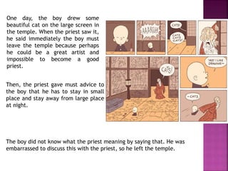 One day, the boy drew some
beautiful cat on the large screen in
the temple. When the priest saw it,
he said immediately the boy must
leave the temple because perhaps
he could be a great artist and
impossible to become a good
priest.
The boy did not know what the priest meaning by saying that. He was
embarrassed to discuss this with the priest, so he left the temple.
Then, the priest gave must advice to
the boy that he has to stay in small
place and stay away from large place
at night.
 