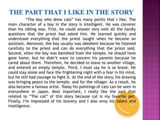 “The boy who drew cats” has many points that I like. The
main character of a boy in the story is intelligent. He was cleverer
than his sibling was. First, he could answer very well all the hardly
questions that the priest had asked him. He learned quickly and
understood everything that the priest taught when he became an
assistant. Moreover, the boy usually was obedient because he listened
carefully to the priest and can do everything that the priest said.
Second, when the boy was banished from the temple, he should have
gone home, but he didn’t want to concern his parents because he
cared about them. Therefore, he decided to leave to another village,
and entered an empty temple. Third, I must say he is so brave. He
could stay alone and face the frightening night with a fear in his mind,
but he still had courage to fight it. At the end of the story, his drawing
was bringing peace to the temple, and for the villager. As a result, he
also became a famous artist. Today his paintings of cats can be seen in
everywhere in Japan. Most important, I really like the part that
related to “The cat” of this story because cat is my favorite pet.
Finally, I’m impressed of his bravery and I also envy his talent and
intelligence.
 