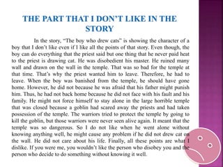 In the story, “The boy who drew cats” is showing the character of a
boy that I don’t like even if I like all the points of that story. Even though, the
boy can do everything that the priest said but one thing that he never paid heat
to the priest is drawing cat. He was disobedient his master. He ruined many
wall and drawn on the wall in the temple. That was so bad for the temple at
that time. That’s why the priest wanted him to leave. Therefore, he had to
leave. When the boy was banished from the temple, he should have gone
home. However, he did not because he was afraid that his father might punish
him. Thus, he had not back home because he did not face with his fault and his
family. He might not force himself to stay alone in the large horrible temple
that was closed because a goblin had scared away the priests and had taken
possession of the temple. The warriors tried to protect the temple by going to
kill the goblin, but those warriors were never seen alive again. It meant that the
temple was so dangerous. So I do not like when he went alone without
knowing anything well, he might cause any problem if he did not drew cat on
the wall. He did not care about his life. Finally, all these points are what I
dislike. If you were me, you wouldn’t like the person who disobey you and the
person who decide to do something without knowing it well.
 