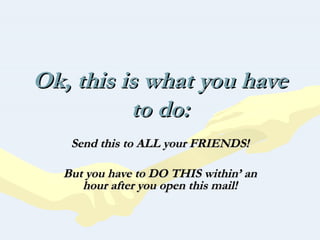 Ok, this is what you have
          to do:
   Send this to ALL your FRIENDS!

  But you have to DO THIS within’ an
     hour after you open this mail!
 