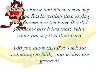 Did you know that it's easier to say
what you feel in writing than saying
 it to someone in the face? But did
  you know that it has more value
    when you say it to their face?

 Did you know that if you ask for
something in faith, your wishes are
            granted?
 