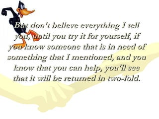 But don't believe everything I tell
  you, until you try it for yourself, if
you know someone that is in need of
something that I mentioned, and you
  know that you can help, you'll see
 that it will be returned in two-fold.
 