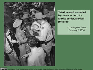 “ Mexican worker crushed by crowds at the U.S.-Mexico border, Mexicali (Mexico)”   - Los Angeles Times,    February 2, 1954 Los Angeles Times photographic archive, UCLA Library. Copyright Regents of the University of California, UCLA Library. 