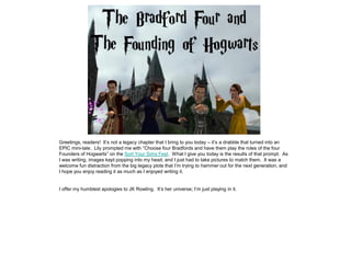 Greetings, readers! It’s not a legacy chapter that I bring to you today – it’s a drabble that turned into an
EPIC mini-tale. Lily prompted me with “Choose four Bradfords and have them play the roles of the four
Founders of Hogwarts” on the Sort Your Sims Fest. What I give you today is the results of that prompt. As
I was writing, images kept popping into my head, and I just had to take pictures to match them. It was a
welcome fun distraction from the big legacy plots that I’m trying to hammer out for the next generation, and
I hope you enjoy reading it as much as I enjoyed writing it.


I offer my humblest apologies to JK Rowling. It’s her universe; I’m just playing in it.
 