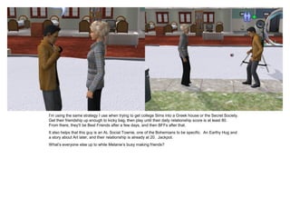 I’m using the same strategy I use when trying to get college Sims into a Greek house or the Secret Society.
Get their friendship up enough to kicky bag, then play until their daily relationship score is at least 80.
From there, they’ll be Best Friends after a few days, and then BFFs after that.
It also helps that this guy is an AL Social Townie, one of the Bohemians to be specific. An Earthy Hug and
a story about Art later, and their relationship is already at 20. Jackpot.
What’s everyone else up to while Melanie’s busy making friends?
 