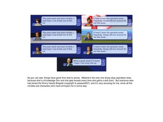 As you can see, things have gone from bad to worse. Melanie’s the only one doing okay aspiration wise,
because she’s a Knowledge Sim and she gets boosts every time she gains a skill point. But everyone else
has joined the Worry Hands Brigade (copyright to peasant007), and it’s very amusing for me, since all the
inmates are characters who have annoyed me in some way.
 