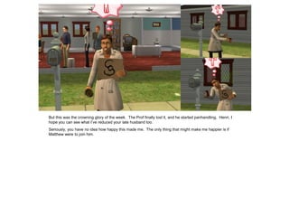 But this was the crowning glory of the week. The Prof finally lost it, and he started panhandling. Henri, I
hope you can see what I’ve reduced your late husband too.
Seriously, you have no idea how happy this made me. The only thing that might make me happier is if
Matthew were to join him.
 