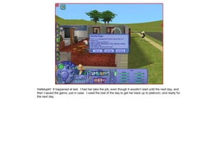 Hallelujah! It happened at last. I had her take the job, even though it wouldn’t start until the next day, and
then I saved the game, just in case. I used the rest of the day to get her back up to platinum, and ready for
the next day.
 