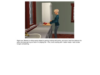 Right now, Melanie is rolling wants related to gaining cooking skill points, and since I want her platinum for
when she does get to go to work I’m obliging her. Plus, more cooking skill = better meals = less inmate
hunger complaining.
 
