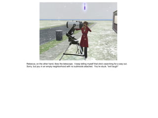 Rebecca, on the other hand, likes the telescope. I keep telling myself that she’s searching for a way out.
Sorry, but you in an empty neighborhood with no subhoods attached. You’re stuck. *evil laugh*
 