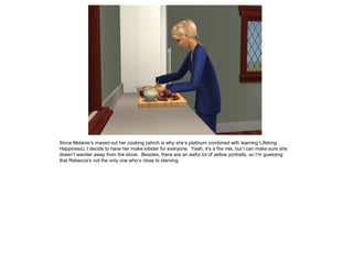 Since Melanie’s maxed out her cooking (which is why she’s platinum combined with learning Lifelong
Happiness), I decide to have her make lobster for everyone. Yeah, it’s a fire risk, but I can make sure she
doesn’t wander away from the stove. Besides, there are an awful lot of yellow portraits, so I’m guessing
that Rebecca’s not the only one who’s close to starving.
 