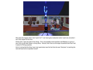 Why does this happen when I don’t want it to? I can never get an abduction when I want one, but when I
don’t they happen all the time.
At this point, I was very glad of two things. First, and probably most important, that Melanie is a girl so I
won’t end up with alien spawn running about. Second, that I took out the larger household hack that I had
in place for filming purposes.
And is it wrong that the thing I was most upset about was the fact that she was *thisclose* to reaching the
next skill level and an aspiration boost?
 