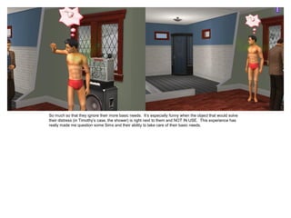 So much so that they ignore their more basic needs. It’s especially funny when the object that would solve
their distress (in Timothy’s case, the shower) is right next to them and NOT IN USE. This experience has
really made me question some Sims and their ability to take care of their basic needs.
 