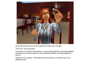 Jan pulled the diamond out of the small box and held it up to the light.
“This is old,” she commented.
“It has been in my family for generations. It was a parting gift that my great-grandfather
received from his mother before he came to Massimchusetts in the early eighteenth
century.”
“Splendid,” she muttered. The Bradford family had become, if possible, even more
appealing to her.
 