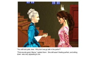 “You still look pale, dear. Why don‟t we go talk in the parlor?”
“That sounds good, Mama,” replied Henri. She still wasn‟t feeling perfect, and sitting
down was very appealing to her.
 