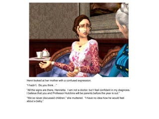Henri looked at her mother with a confused expression.
“I hadn‟t. Do you think…”
“All the signs are there, Henrietta. I am not a doctor, but I feel confidant in my diagnosis.
I believe that you and Professor Hutchins will be parents before the year is out.”
“We‟ve never discussed children,” she muttered. “I have no idea how he would feel
about a baby.”
 