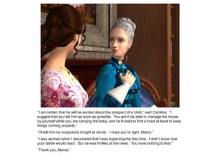 “I am certain that he will be excited about the prospect of a child,” said Carolina. “I
suggest that you tell him as soon as possible. You won‟t be able to manage the house
by yourself while you are carrying the baby, and he‟ll need to find a maid at least to keep
things running properly.”
“I‟ll tell him my suspicions tonight at dinner. I hope you‟re right, Mama.”
“I was worried when I discovered that I was expecting the first time. I didn‟t know how
your father would react. But he was thrilled at the news. You have nothing to fear.”
“Thank you, Mama.”
 