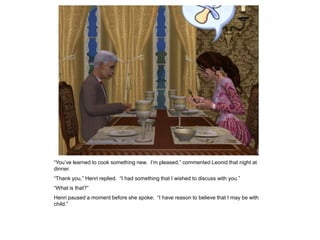 “You‟ve learned to cook something new. I‟m pleased,” commented Leonid that night at
dinner.
“Thank you,” Henri replied. “I had something that I wished to discuss with you.”
“What is that?”
Henri paused a moment before she spoke. “I have reason to believe that I may be with
child.”
 