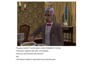 “I beg your pardon?” Leonid asked, a look of disbelief on his face.
“I think that I might be with child,” she repeated.
“Have you confirmed this with a doctor?”
“No.”
“Then there is reason to hope that it may not be the case.”
 