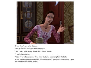 It was Henri‟s turn to be shocked.
“You do not wish to have a child?” she asked.
“No. I like a neat, orderly house, and a child is neither.”
“I see,” she muttered.
“Now, if you will excuse me. I‟ll be in my study,” he said, rising from the table.
It was everything Henri could do not to burst into tears. He doesn’t want children. What
will happen if I am having a baby?
 