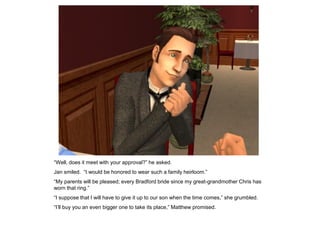“Well, does it meet with your approval?” he asked.
Jan smiled. “I would be honored to wear such a family heirloom.”
“My parents will be pleased; every Bradford bride since my great-grandmother Chris has
worn that ring.”
“I suppose that I will have to give it up to our son when the time comes,” she grumbled.
“I‟ll buy you an even bigger one to take its place,” Matthew promised.
 