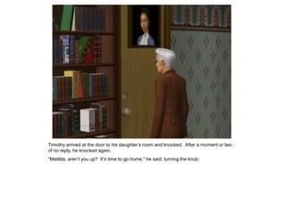 Timothy arrived at the door to his daughter‟s room and knocked. After a moment or two
of no reply, he knocked again.
“Matilda, aren‟t you up? It‟s time to go home,” he said, turning the knob.
 