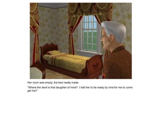 Her room was empty, the bed neatly made.
“Where the devil is that daughter of mine? I told her to be ready by nine for me to come
get her!”
 