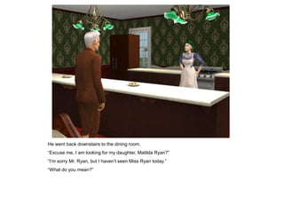 He went back downstairs to the dining room.
“Excuse me, I am looking for my daughter, Matilda Ryan?”
“I‟m sorry Mr. Ryan, but I haven‟t seen Miss Ryan today.”
“What do you mean?”
 