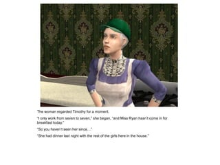 The woman regarded Timothy for a moment.
“I only work from seven to seven,” she began, “and Miss Ryan hasn‟t come in for
breakfast today.”
“So you haven‟t seen her since…”
“She had dinner last night with the rest of the girls here in the house.”
 