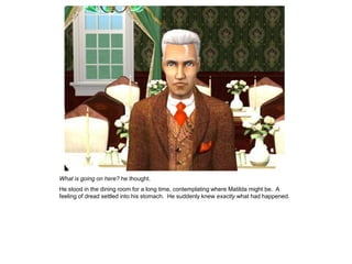 What is going on here? he thought.
He stood in the dining room for a long time, contemplating where Matilda might be. A
feeling of dread settled into his stomach. He suddenly knew exactly what had happened.
 